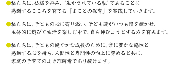 ●私たちは、仏様を拝み、“生かされている私”であることに 感謝するこころを育てる「まことの保育」を実践していきます。●私たちは、子どもの心に寄り添い、子ども達がいつも瞳を輝かせ、主体的に遊びや生活を楽しむ中で、自ら伸びようとする力を育みます。●私たちは、子どもの健やかな成長のために、常に豊かな感性と感動する心を持ち、人間性と専門性の向上に努めると共に、家庭の子育てのよき理解者であり続けます。