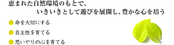 恵まれた自然環境のもとで、いきいきとして遊びを展開し、豊かな心を培う●命を大切にする●自主性を育てる●思いやりの心を育てる