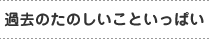 過去のたのしいこといっぱい