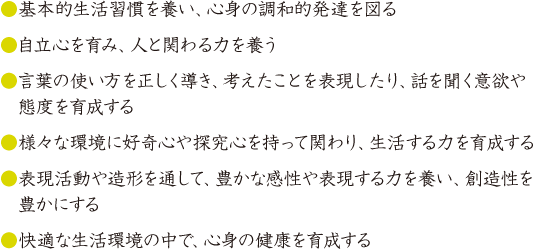 ●快適な生活環境の中で、心身の健康を育成する●表現活動や造形を通して、豊かな感性や表現する力を養い、創造性を豊かにする●様々な環境に好奇心や探究心を持って関わり、生活する力を育成する●言葉の使い方を正しく導き、考えたことを表現したり、話を聞く意欲や態度を育成する●自立心を育み、人と関わる力を養う●基本的生活習慣を養い、心身の調和的発達を図る