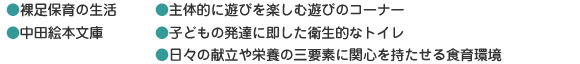 ●裸足保育の生活 ●中田絵本文庫 ●主体的に遊びを楽しむ遊びのコーナー ●子どもの発達に即した衛生的なトイレ ●日々の献立や栄養の三要素に関心を持たせる食育環境